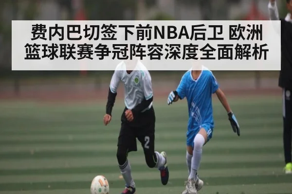 费内巴切签下前NBA后卫 欧洲篮球联赛争冠阵容深度全面解析